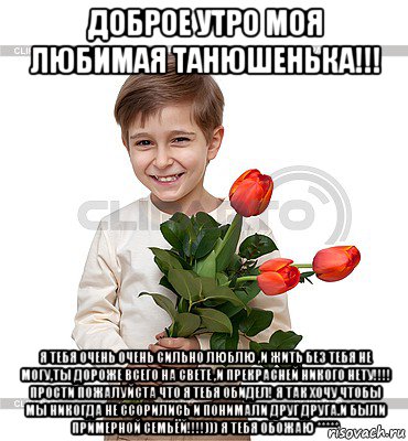 доброе утро моя любимая танюшенька!!! я тебя очень очень сильно люблю ,и жить без тебя не могу,ты дороже всего на свете ,и прекрасней никого нету!!!! прости пожалуйста что я тебя обидел! я так хочу чтобы мы никогда не ссорились и понимали друг друга.и были примерной семьёй!!!!))) я тебя обожаю *****