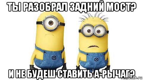 ты разобрал задний мост? и не будеш ставить а-рычаг?, Мем Миньоны