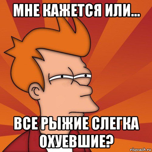 мне кажется или... все рыжие слегка охуевшие?, Мем Мне кажется или (Фрай Футурама)