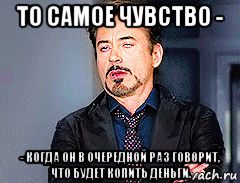 то самое чувство - - когда он в очередной раз говорит, что будет копить деньги.