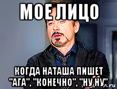 мое лицо когда наташа пишет "ага", "конечно", "ну ну"