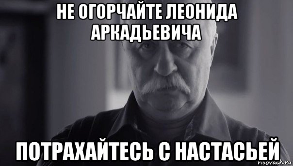 не огорчайте леонида аркадьевича потрахайтесь с настасьей, Мем Не огорчай Леонида Аркадьевича