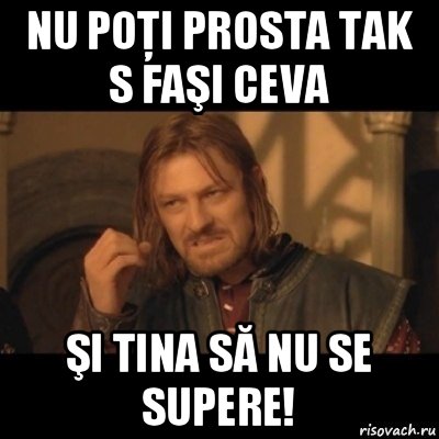 nu poţi prosta tak s faşi ceva şi tina să nu se supere!