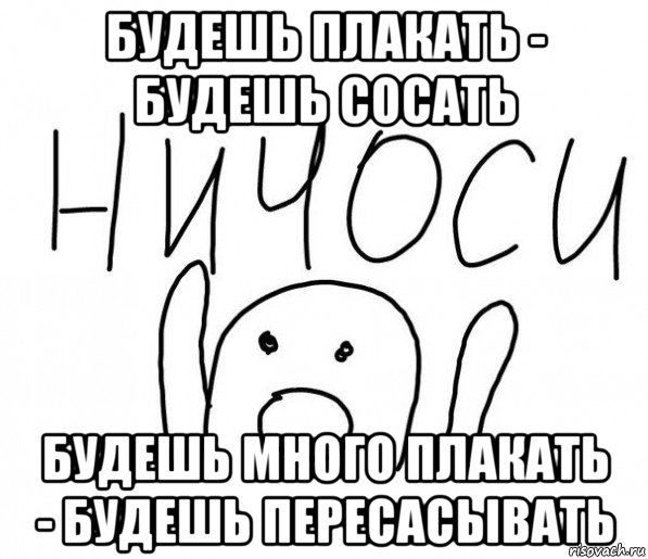 будешь плакать - будешь сосать будешь много плакать - будешь пересасывать, Мем  Ничоси