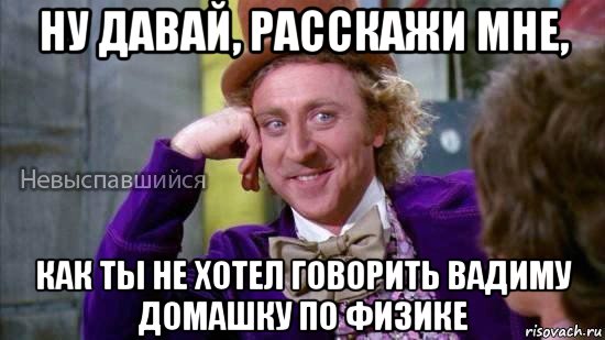 ну давай, расскажи мне, как ты не хотел говорить вадиму домашку по физике