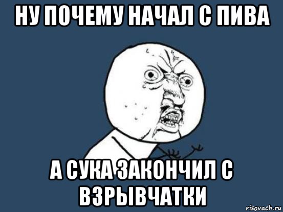 ну почему начал с пива а сука закончил с взрывчатки, Мем Ну почему