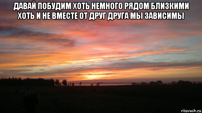 давай побудим хоть немного рядом близкими хоть и не вместе от друг друга мы зависимы , Мем О Рассвет Пора домой
