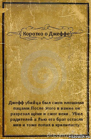 Коротко о Джеффе Джефф убийца был сжон плошими пацами.После этого в ванне он разрезал щёки и сжог веки . Убил радителей а Лью его брат остасля жив и тоже попал в крипипасту., Комикс обложка книги