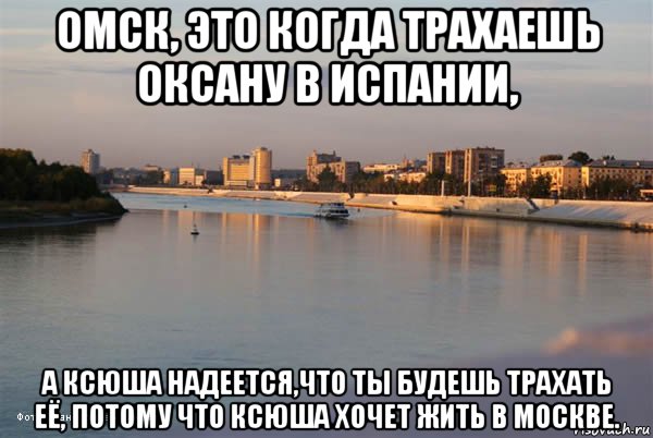 омск, это когда трахаешь оксану в испании, а ксюша надеется,что ты будешь трахать её, потому что ксюша хочет жить в москве.