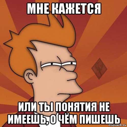 мне кажется или ты понятия не имеешь, о чём пишешь
