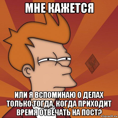 мне кажется или я вспоминаю о делах только тогда, когда приходит время отвечать на пост?