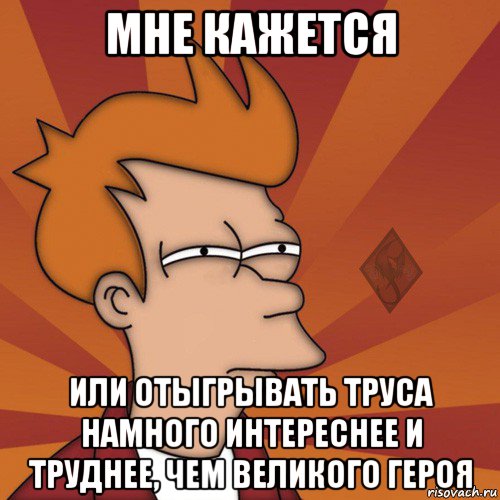мне кажется или отыгрывать труса намного интереснее и труднее, чем великого героя