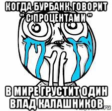 когда бурбанк говорит " с процентами " в мире грустит один влад калашников