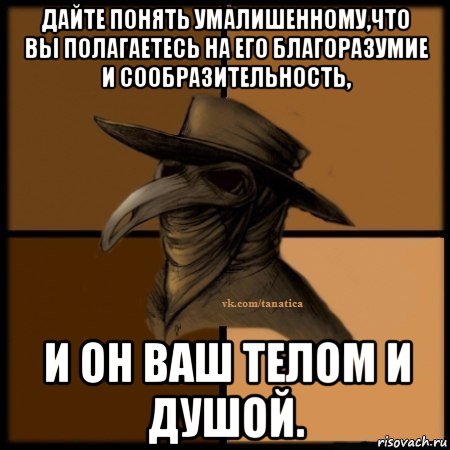 дайте понять умалишенному,что вы полагаетесь на его благоразумие и сообразительность, и он ваш телом и душой.