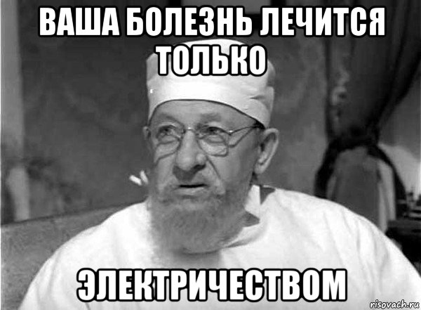 ваша болезнь лечится только электричеством