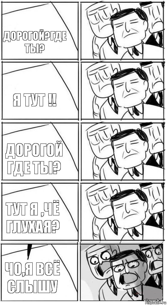 Дорогой?где ты? Я тут !! Дорогой где ты? Тут я ,чё глухая? Чо,я всё слышу