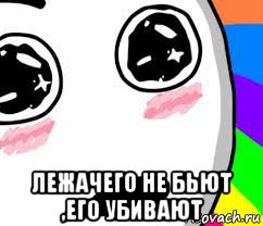  лежачего не бьют ,его убивают