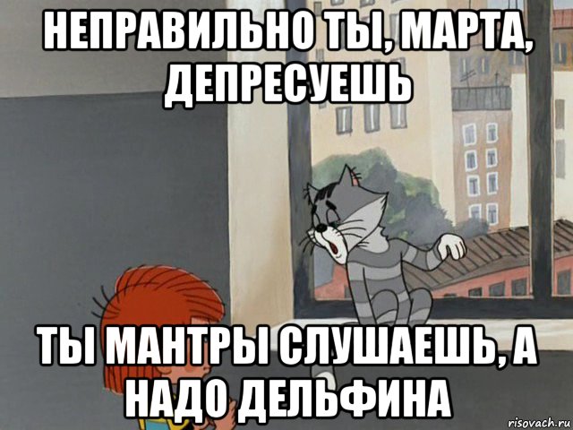 неправильно ты, марта, депресуешь ты мантры слушаешь, а надо дельфина