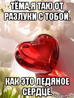 тёма,я таю от разлуки с тобой. как это ледяное сердце.