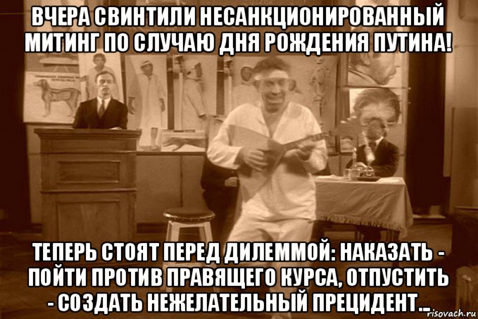 вчера свинтили несанкционированный митинг по случаю дня рождения путина! теперь стоят перед дилеммой: наказать - пойти против правящего курса, отпустить - создать нежелательный прецидент...