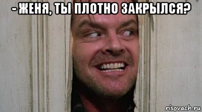- женя, ты плотно закрылся? 