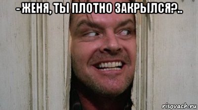 - женя, ты плотно закрылся?.. 