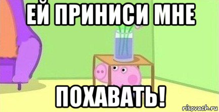 ей приниси мне похавать!