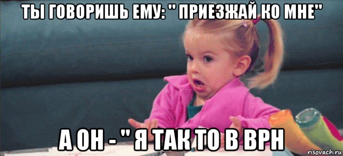 ты говоришь ему: " приезжай ко мне" а он - " я так то в врн, Мем  Ты говоришь (девочка возмущается)