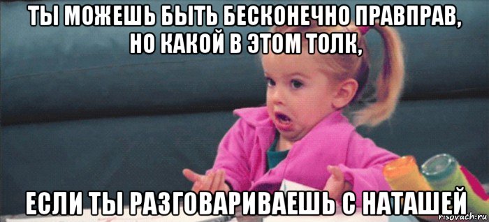 ты можешь быть бесконечно правправ, но какой в этом толк, если ты разговариваешь с наташей, Мем  Ты говоришь (девочка возмущается)