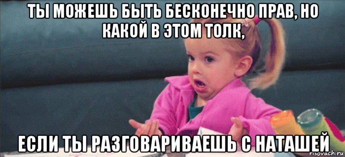 ты можешь быть бесконечно прав, но какой в этом толк, если ты разговариваешь с наташей, Мем  Ты говоришь (девочка возмущается)