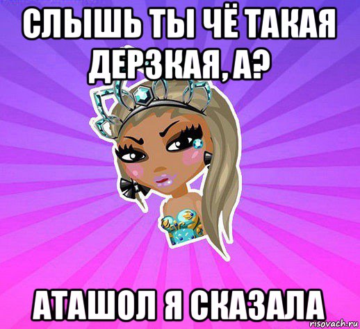слышь ты чё такая дерзкая, а? аташол я сказала
