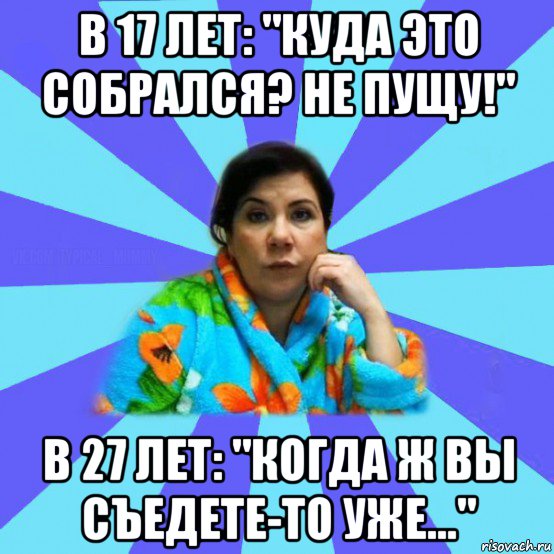 в 17 лет: "куда это собрался? не пущу!" в 27 лет: "когда ж вы съедете-то уже...", Мем типичная мама