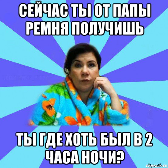 сейчас ты от папы ремня получишь ты где хоть был в 2 часа ночи?, Мем типичная мама