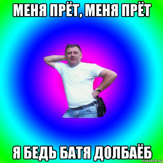 меня прёт, меня прёт я бедь батя долбаёб