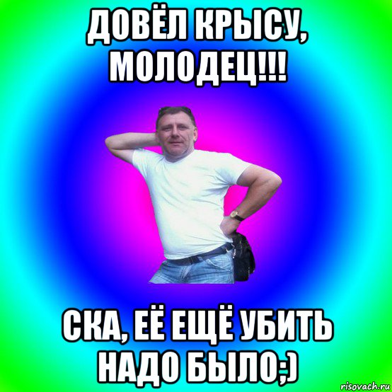 довёл крысу, молодец!!! ска, её ещё убить надо было;)