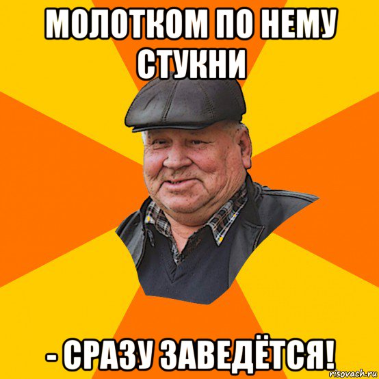 молотком по нему стукни - сразу заведётся!
