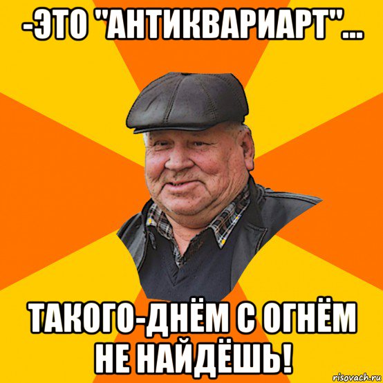 -это "антиквариарт"... такого-днём с огнём не найдёшь!