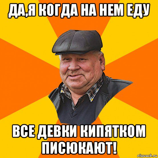 да,я когда на нем еду все девки кипятком писюкают!