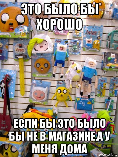 это было бы хорошо если бы это было бы не в магазине,а у меня дома