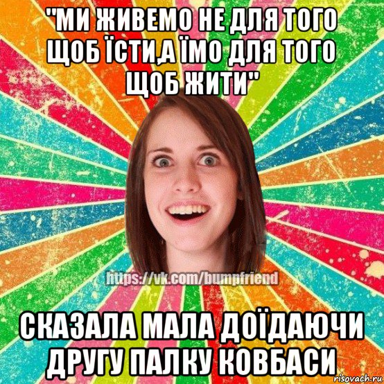 "ми живемо не для того щоб їсти,а їмо для того щоб жити" сказала мала доїдаючи другу палку ковбаси, Мем Йобнута Подруга ЙоП