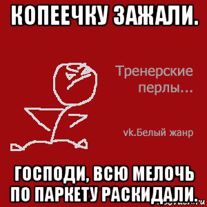 копеечку зажали. господи, всю мелочь по паркету раскидали.