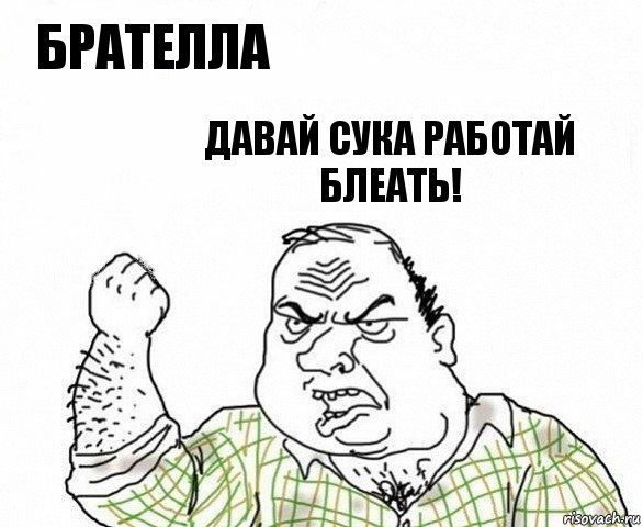 Брателла давай сука работай блеать!