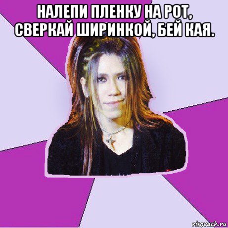 налепи пленку на рот, сверкай ширинкой, бей кая. 