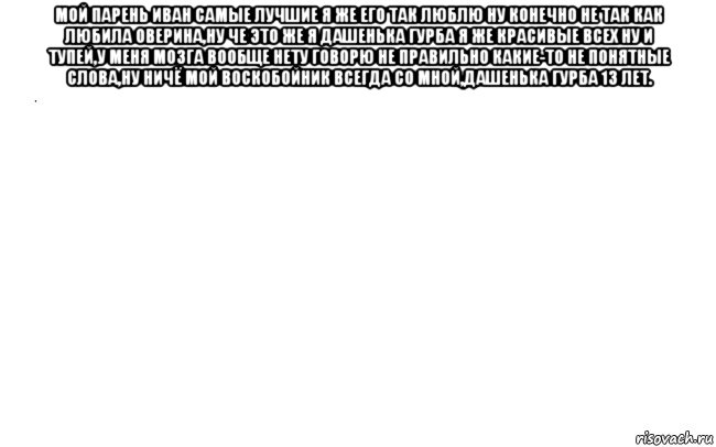 мой парень иван самые лучшие я же его так люблю ну конечно не так как любила оверина,ну че это же я дашенька гурба я же красивые всех ну и тупей,у меня мозга вообще нету говорю не правильно какие-то не понятные слова,ну ничё мой воскобойник всегда со мной,дашенька гурба 13 лет. 