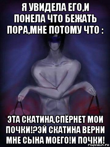 я увидела его,и понела что бежать пора,мне потому что : эта скатина,спёрнет мои почки!?эй скатина верни мне сына моего!и почки!