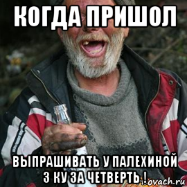 когда пришол выпрашивать у палехиной 3 ку за четверть !