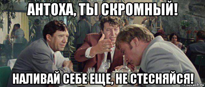 антоха, ты скромный! наливай себе еще, не стесняйся!