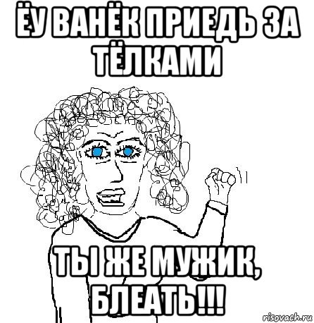 ёу ванёк приедь за тёлками ты же мужик, блеать!!!, Мем Будь бабой-блеадь