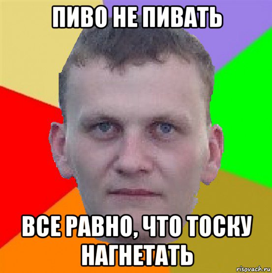 пиво не пивать все равно, что тоску нагнетать