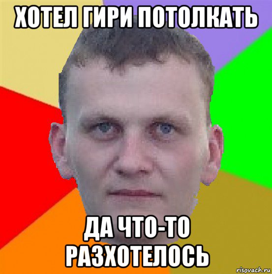 хотел гири потолкать да что-то разхотелось